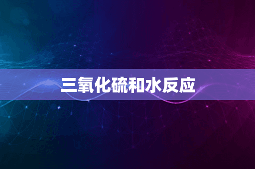 三氧化硫和水反应：从基础化学到环境应用