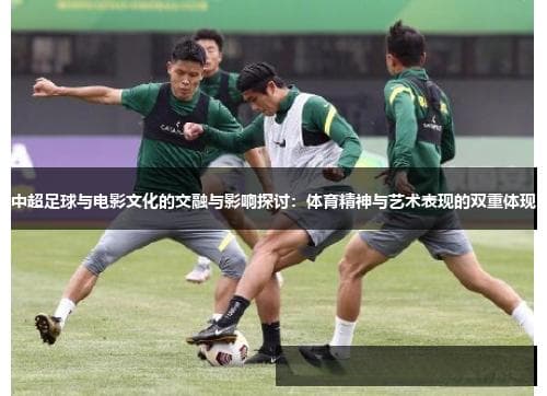 中超足球与电影文化的交融与影响探讨：体育精神与艺术表现的双重体现