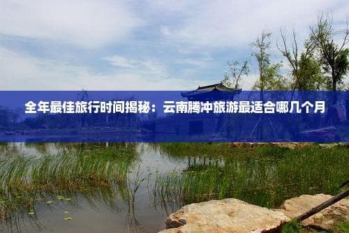 全年最佳旅行时间揭秘：云南腾冲旅游最适合哪几个月份？