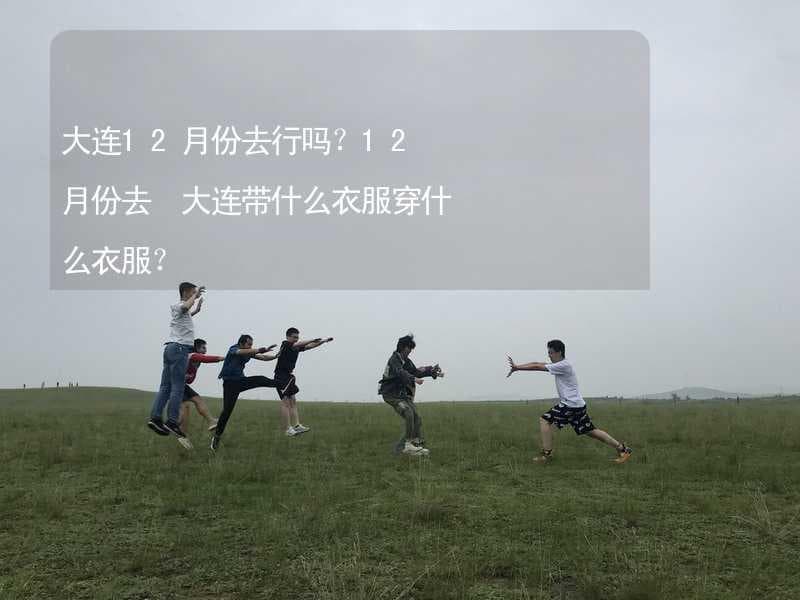 大连12月份去行吗？12月份去 大连带什么衣服穿什么衣服？