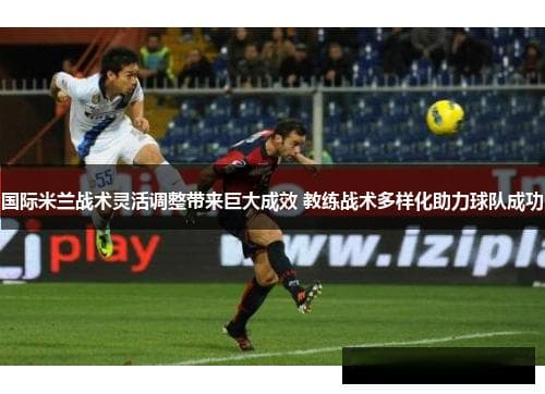 国际米兰战术灵活调整带来巨大成效 教练战术多样化助力球队成功