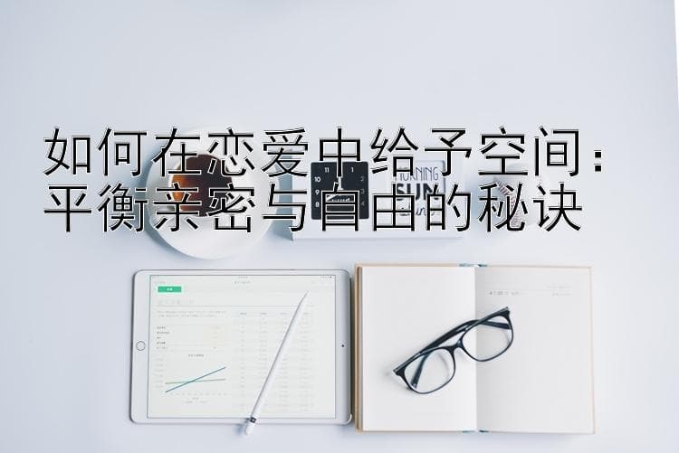 如何在恋爱中给予空间：平衡亲密与自由的秘诀