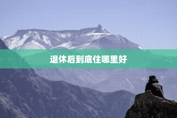退休后到底住哪里好？六大因素帮你做出最佳选择