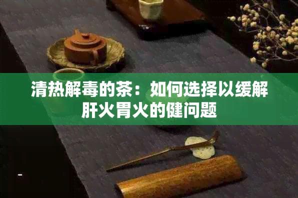 清热解毒茶：如何选择以缓解肝火胃火的健康问题