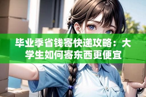 毕业季省钱寄快递攻略：大学生如何寄东西更便宜