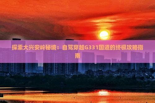 探索大兴安岭秘境：自驾穿越G331国道的终极攻略指南