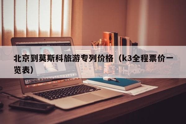 北京到莫斯科旅游专列价格全攻略：K3全程票价及签证信息