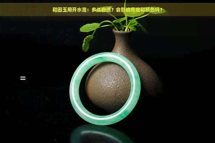 和田玉用开水泡：多久合适？会影响亮度和颜色吗？