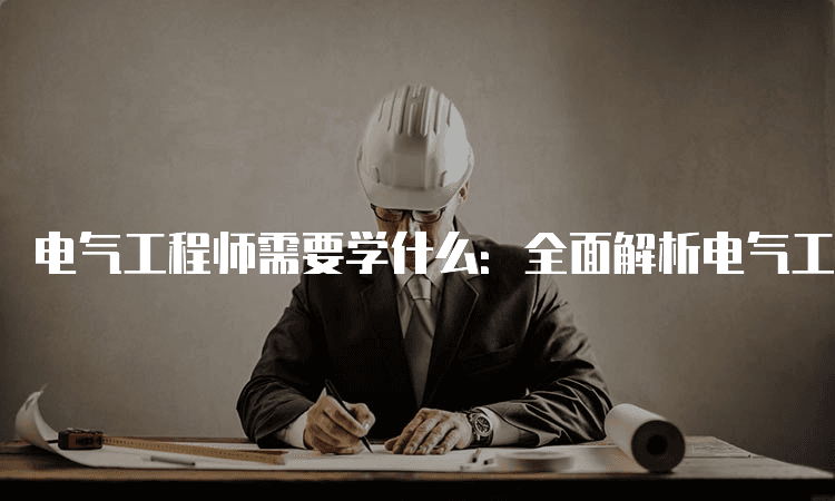 电气工程师需要学什么：全面解析电气工程师的必备知识与技能