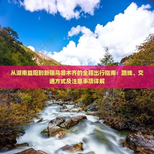 从湖南益阳到新疆乌鲁木齐的全程出行指南：路线、交通方式及注意事项详解