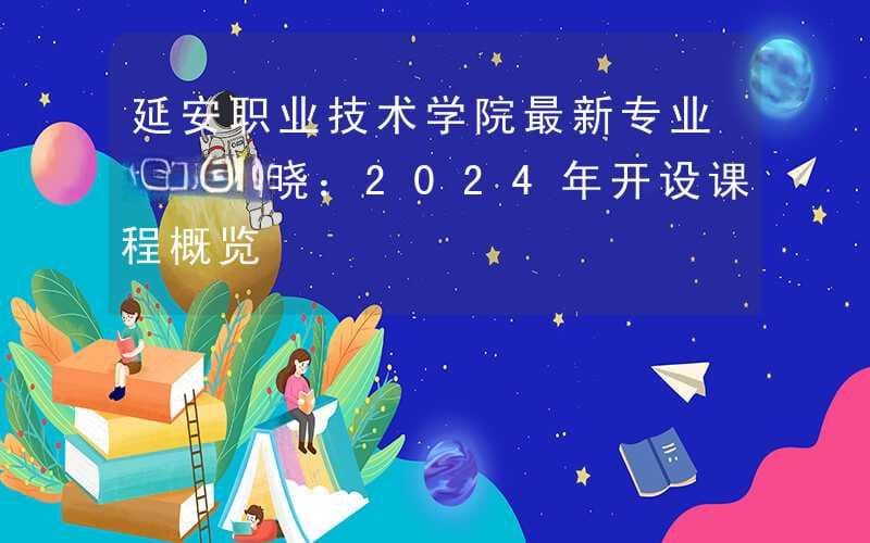 延安职业技术学院最新专业列表揭晓：2024年开设课程概览