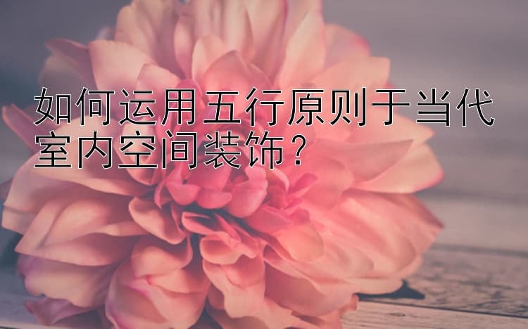 如何运用五行原则于当代室内空间装饰？