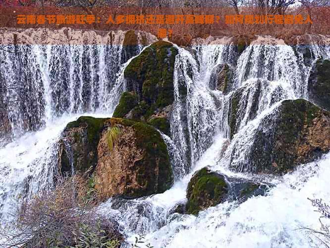 云南春节旅游旺季：人多拥挤还是避开高峰期？如何规划行程避免人潮？