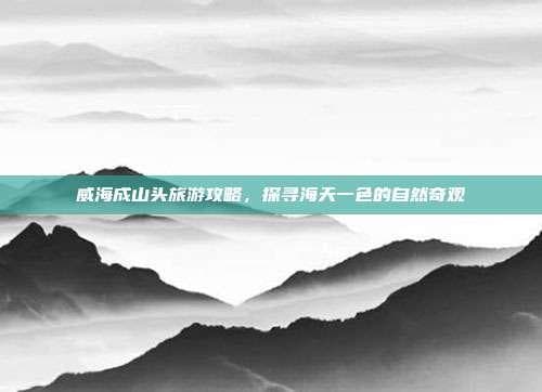 威海成山头旅游攻略，探寻海天一色的自然奇观