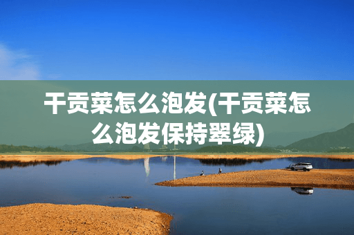 干贡菜怎么泡发：保持翠绿的实用技巧