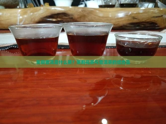 茉莉普洱是什么茶？茉莉花茶与普洱茶的结合品