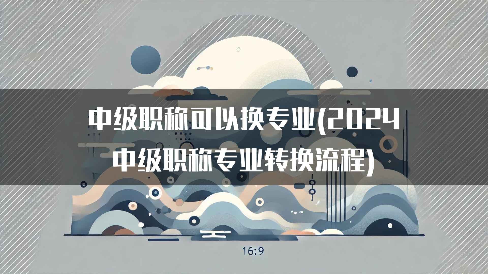 中级职称可以换专业(2024中级职称专业转换流程)