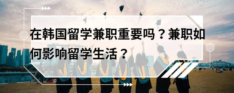 韩国留学兼职全攻略：重要性、影响及选择建议