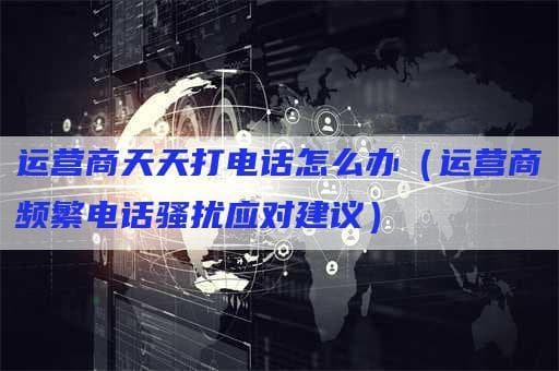 运营商频繁电话骚扰怎么办？全方位应对指南