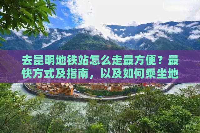 去昆明地铁站怎么走最方便？最快方式及指南，以及如何乘坐地铁到昆明站