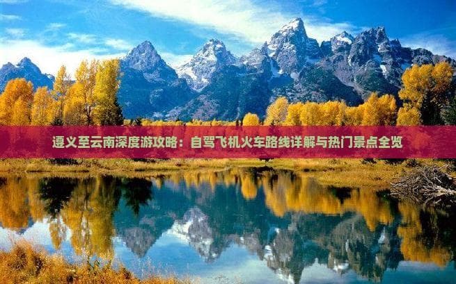 遵义至云南深度游攻略：自驾飞机火车路线详解与热门景点全览