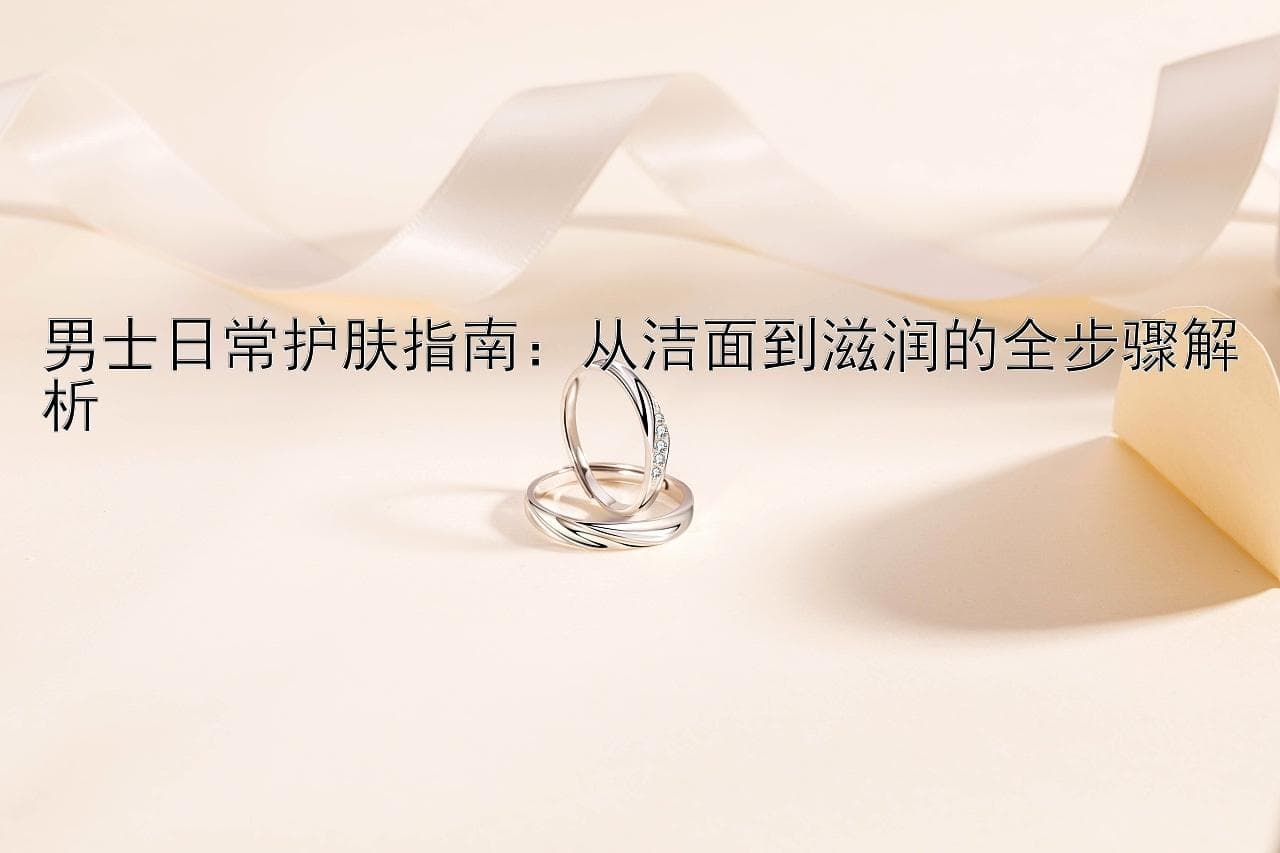男士日常护肤指南：从洁面到滋润的全步骤解析