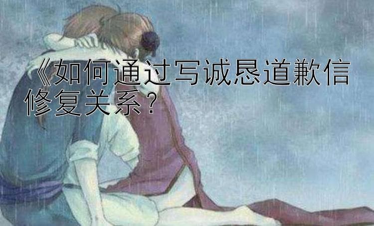 如何通过写诚恳道歉信修复关系？