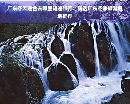 广东冬天适合去哪里短途旅行：精选广东冬季旅游胜地推荐