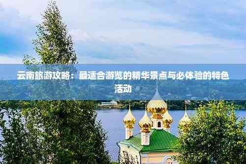 云南旅游攻略：最适合游览的精华景点与必体验的特色活动