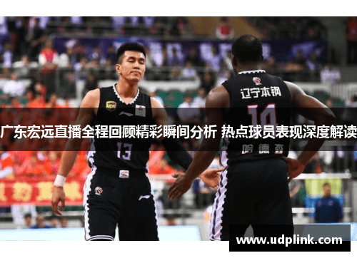 广东宏远直播全程回顾精彩瞬间分析 热点球员表现深度解读