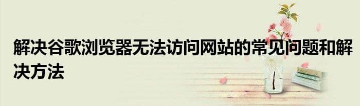 解决谷歌浏览器无法访问网站的常见问题和解决方法
