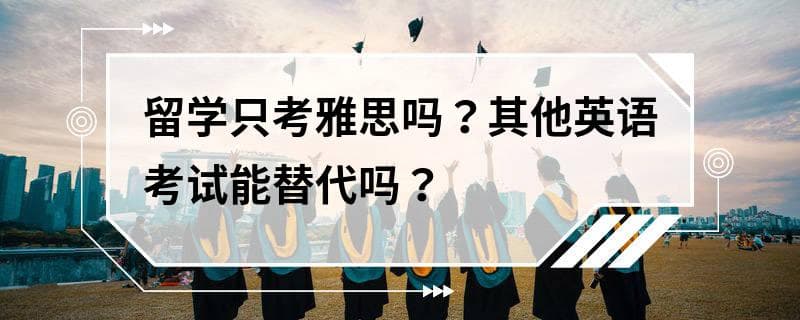 留学只考雅思吗？其他英语考试能替代吗？