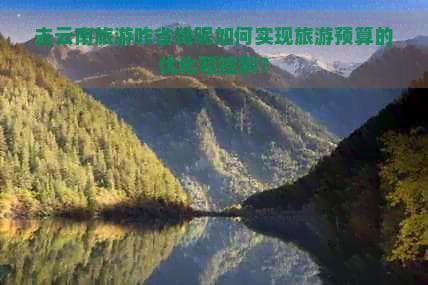 去云南旅游省钱攻略：如何优化和控制旅游预算？