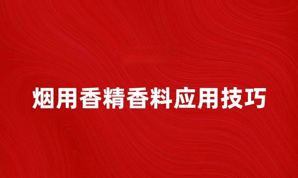烟用香精香料的选择与应用技巧解析