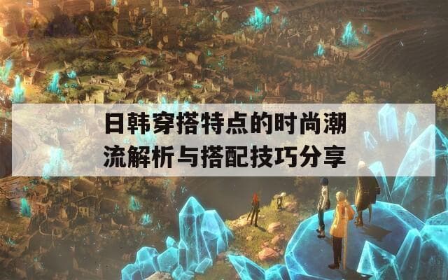 日韩穿搭特点的时尚潮流解析与搭配技巧分享