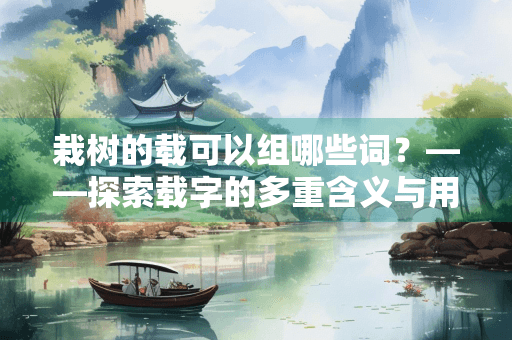 栽树的载可以组哪些词？——探索载字的多重含义与用法