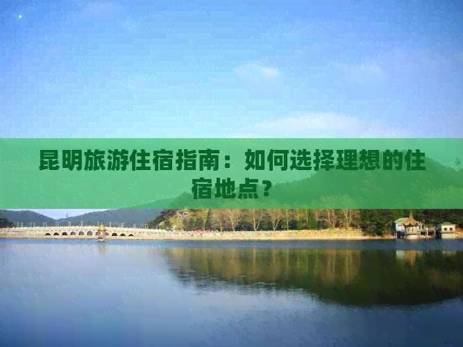 昆明旅游住宿指南：如何选择理想的住宿地点？