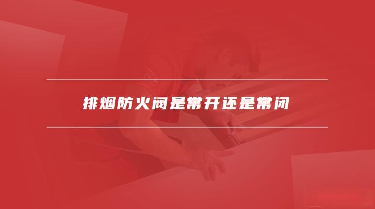 排烟防火阀是常开还是常闭？使用注意事项全解析