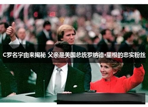 C罗名字由来揭秘：父亲是美国总统罗纳德·里根的忠实粉丝