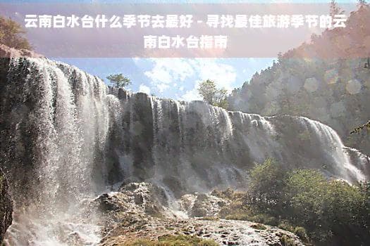 云南白水台什么季节去更好 - 寻找更佳旅游季节的云南白水台指南
