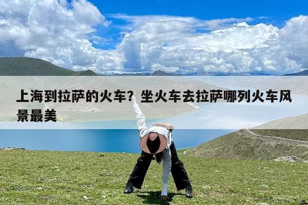 上海到拉萨的火车？坐火车去拉萨哪列火车风景最美