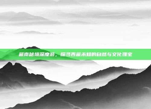藏南秘境深度游，探寻西藏未知的自然与文化瑰宝