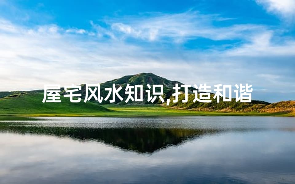 屋宅风水知识,打造和谐居住环境-专业解析与应用