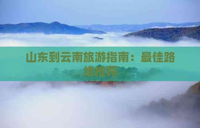山东到云南旅游指南：更佳路线推荐