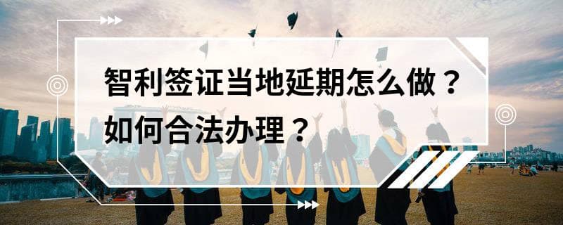 智利签证当地延期怎么做？如何合法办理？