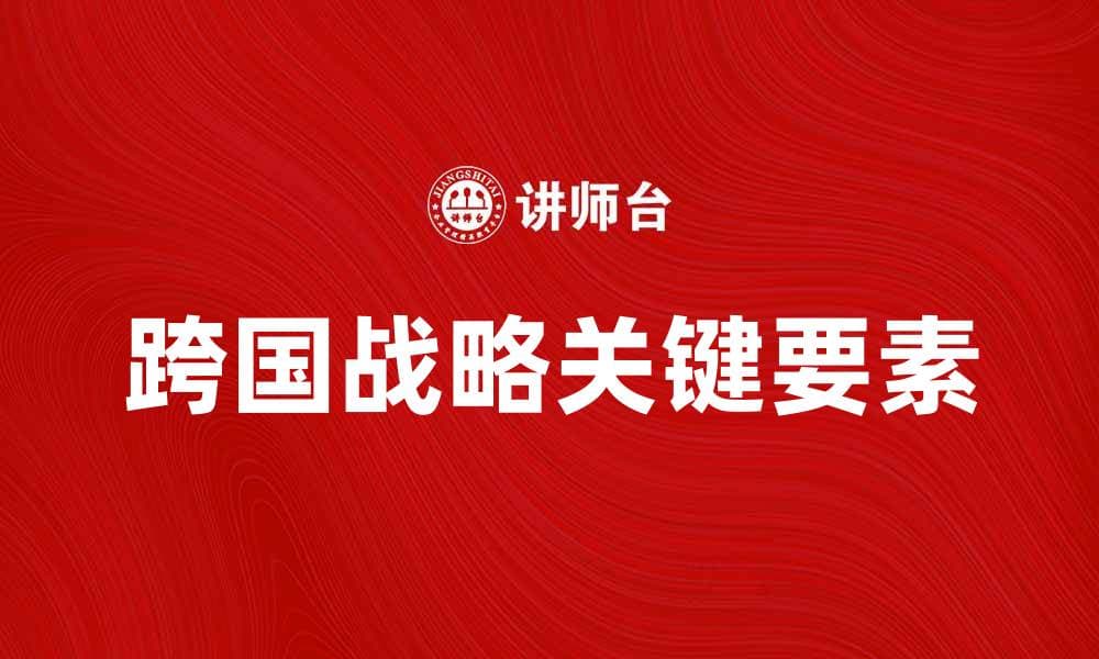 跨国战略：企业全球化成功的关键要素解析