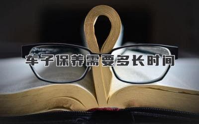 车子保养需要多长时间？定期维护爱车，延长车辆使用寿命