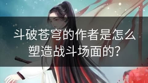 斗破苍穹的作者是怎么塑造战斗场面的？