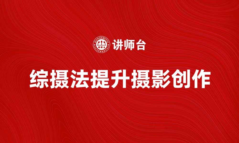 掌握综摄法，提高摄影作品质量与创意