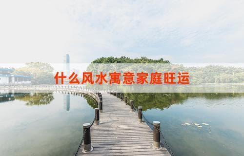 什么风水寓意家庭旺运？揭秘风水布局助力家庭幸福